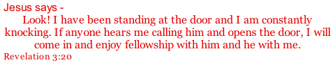 Jesus says -  Look! I have been standing at the door and I am constantly knocking. If anyone hears me calling him and opens the door, I will come in and enjoy fellowship with him and he with me. Revelation 3:20