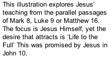 This illustration explores Jesus’ teaching from the parallel passages of Mark 8, Luke 9 or Matthew 16. The focus is Jesus Himself, yet the desire that attracts is ‘Life to the Full’ This was promised by Jesus in John 10.