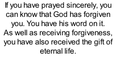If you have prayed sincerely, you can know that God has forgiven you. You have his word on it. As well as receiving forgiveness, you have also received the gift of eternal life.