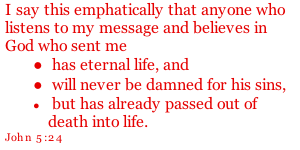 I say this emphatically that anyone who listens to my message and believes in God who sent me  has eternal life, and  will never be damned for his sins,  but has already passed out of death into life. John 5:24